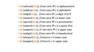 28
• int isalnum(int c); //non-zero iff c is alphanumeric
• int isalpha(int c); //non-zero iff c is alphabetic
• int isdigit(int c); //non-zero iff c a digit: 0 to 9
• int islower(int c); //non-zero iff c is lower case
• int ispunct(int c); //non-zero iff c is punctuation
• int isspace(int c); //non-zero iff c is a space char
• int isupper(int c); // non-zero iff c is upper case
• int isxdigit(int c); //non-zero iff c is hexadecimal
• int tolower(int c); //returns c in lower case
• int toupper(int c); //returns c in upper case
 