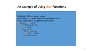 29
An example of Using char Functions
//PRECONDITION: str a string object
//POSTCONDITION: every lower-case alphabetical letter
//in str is replaced by its upper-case counterpart
void toupper(string& str){
for(int i=0;i<str.size();i++){
char c=str[i];
if (islower(c)){
char C = toupper(c);
string strC; strC=C;
str.replace(i,1,strC);
}
}
}
 