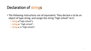 5
Declaration of strings
• The following instructions are all equivalent. They declare x to be an
object of type string, and assign the string “high school” to it:
• string x(“high school”);
• string x= “high school”;
• string x; x=“high school”;
 