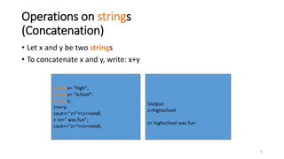 6
Operations on strings
(Concatenation)
• Let x and y be two strings
• To concatenate x and y, write: x+y
string x= “high”;
string y= “school”;
string z;
z=x+y;
cout<<“z=“<<z<<endl;
z =z+“ was fun”;
cout<<“z=“<<z<<endl;
Output:
z=highschool
z= highschool was fun
 