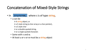 7
Concatenation of Mixed-Style Strings
• In where s is of type string,
• u can be
A string object, or
a C-style string (a char array or a char pointer),
a C-style char
or a double-quoted string,
or a single-quoted character.
• Same with v and w.
• At least u or v or w must be a string object
s=u+v+w;
 