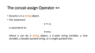 9
The concat-assign Operator +=
• Assume x is a string object.
• The statement
x += y;
is equivalent to
x=x+y;
where y can be a string object, a C-style string variable, a char
variable, a double-quoted string, or a single-quoted char.
 