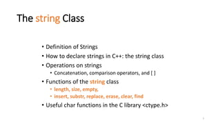 1
The string Class
• Definition of Strings
• How to declare strings in C++: the string class
• Operations on strings
• Concatenation, comparison operators, and [ ]
• Functions of the string class
• length, size, empty,
• insert, substr, replace, erase, clear, find
• Useful char functions in the C library <ctype.h>
 