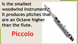 Is the smallest
woodwind instrument.
It produces pitches that
are an Octave higher
than the flute.
Piccolo
 