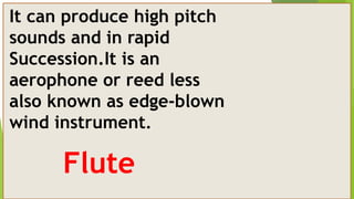 It can produce high pitch
sounds and in rapid
Succession.It is an
aerophone or reed less
also known as edge-blown
wind instrument.
Flute
 