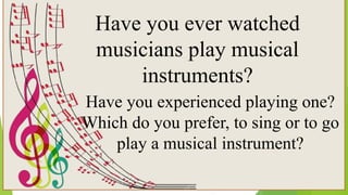 Have you ever watched
musicians play musical
instruments?
Have you experienced playing one?
Which do you prefer, to sing or to go
play a musical instrument?
 