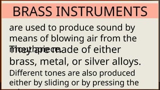 BRASS INSTRUMENTS
are used to produce sound by
means of blowing air from the
mouthpiece.
They are made of either
brass, metal, or silver alloys.
Different tones are also produced
either by sliding or by pressing the
 