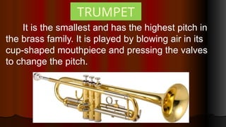 TRUMPET
It is the smallest and has the highest pitch in
the brass family. It is played by blowing air in its
cup-shaped mouthpiece and pressing the valves
to change the pitch.
 