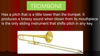 TROMBONE
Has a pitch that is a little lower than the trumpet. It
produces a brassy sound when blown from its mouthpiece
is the only sliding instrument that shifts pitch in any key.
 