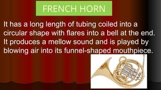FRENCH HORN
It has a long length of tubing coiled into a
circular shape with flares into a bell at the end.
It produces a mellow sound and is played by
blowing air into its funnel-shaped mouthpiece.
 