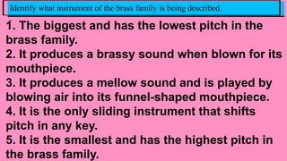 1. The biggest and has the lowest pitch in the
brass family.
2. It produces a brassy sound when blown for its
mouthpiece.
3. It produces a mellow sound and is played by
blowing air into its funnel-shaped mouthpiece.
4. It is the only sliding instrument that shifts
pitch in any key.
5. It is the smallest and has the highest pitch in
the brass family.
Identify what instrument of the brass family is being described.
.
 