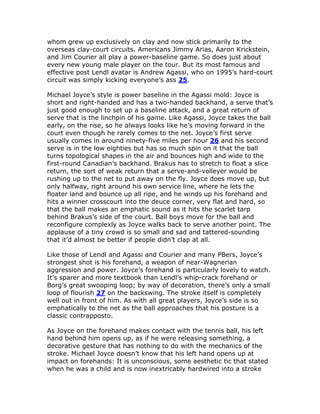 whom grew up exclusively on clay and now stick primarily to the
overseas clay-court circuits. Americans Jimmy Arias, Aaron Krickstein,
and Jim Courier all play a power-baseline game. So does just about
every new young male player on the tour. But its most famous and
effective post Lendl avatar is Andrew Agassi, who on 1995’s hard-court
circuit was simply kicking everyone’s ass 25.

Michael Joyce’s style is power baseline in the Agassi mold: Joyce is
short and right-handed and has a two-handed backhand, a serve that’s
just good enough to set up a baseline attack, and a great return of
serve that is the linchpin of his game. Like Agassi, Joyce takes the ball
early, on the rise, so he always looks like he’s moving forward in the
court even though he rarely comes to the net. Joyce’s first serve
usually comes in around ninety-five miles per hour 26 and his second
serve is in the low eighties but has so much spin on it that the ball
turns topological shapes in the air and bounces high and wide to the
first-round Canadian’s backhand. Brakus has to stretch to float a slice
return, the sort of weak return that a serve-and-volleyer would be
rushing up to the net to put away on the fly. Joyce does move up, but
only halfway, right around his own service line, where he lets the
floater land and bounce up all ripe, and he winds up his forehand and
hits a winner crosscourt into the deuce corner, very flat and hard, so
that the ball makes an emphatic sound as it hits the scarlet tarp
behind Brakus’s side of the court. Ball boys move for the ball and
reconfigure complexly as Joyce walks back to serve another point. The
applause of a tiny crowd is so small and sad and tattered-sounding
that it’d almost be better if people didn’t clap at all.

Like those of Lendl and Agassi and Courier and many PBers, Joyce’s
strongest shot is his forehand, a weapon of near-Wagnerian
aggression and power. Joyce’s forehand is particularly lovely to watch.
It’s sparer and more textbook than Lendl’s whip-crack forehand or
Borg’s great swooping loop; by way of decoration, there’s only a small
loop of flourish 27 on the backswing. The stroke itself is completely
well out in front of him. As with all great players, Joyce’s side is so
emphatically to the net as the ball approaches that his posture is a
classic contrapposto.

As Joyce on the forehand makes contact with the tennis ball, his left
hand behind him opens up, as if he were releasing something, a
decorative gesture that has nothing to do with the mechanics of the
stroke. Michael Joyce doesn’t know that his left hand opens up at
impact on forehands: It is unconscious, some aesthetic tic that stated
when he was a child and is now inextricably hardwired into a stroke
 