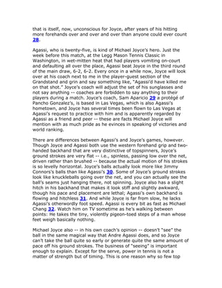 that is itself, now, unconscious for Joyce, after years of his hitting
more forehands over and over and over than anyone could ever count
28.

Agassi, who is twenty-five, is kind of Michael Joyce’s hero. Just the
week before this match, at the Legg Mason Tennis Classic in
Washington, in wet-mitten heat that had players vomiting on-court
and defaulting all over the place, Agassi beat Joyce in the third round
of the main draw, 6-2, 6-2. Every once in a while now, Joyce will look
over at his coach next to me in the player-guest section of the
Grandstand and grin and say something like, “Agassi’d have killed me
on that shot.” Joyce’s coach will adjust the set of his sunglasses and
not say anything -- coaches are forbidden to say anything to their
players during a match. Joyce’s coach, Sam Aparicio 29 a protégé of
Pancho Gonzalez’s, is based in Las Vegas, which is also Agassi’s
hometown, and Joyce has several times been flown to Las Vegas at
Agassi’s request to practice with him and is apparently regarded by
Agassi as a friend and peer -- these are facts Michael Joyce will
mention with as much pride as he evinces in speaking of victories and
world ranking.

There are differences between Agassi’s and Joyce’s games, however.
Though Joyce and Agassi both use the western forehand grip and two-
handed backhand that are very distinctive of topspinners, Joyce’s
ground strokes are very flat -- i.e., spinless, passing low over the net,
driven rather than brushed -- because the actual motion of his strokes
is so levelly horizontal. Joyce’s balls actually look more like Jimmy
Connors’s balls than like Agassi’s 30. Some of Joyce’s ground strokes
look like knuckleballs going over the net, and you can actually see the
ball’s seams just hanging there, not spinning. Joyce also has a slight
hitch in his backhand that makes it look stiff and slightly awkward,
though his pace and placement are lethal; Agassi’s own backhand is
flowing and hitchless 31. And while Joyce is far from slow, he lacks
Agassi’s otherwordly foot speed. Agassi is every bit as fast as Michael
Chang 32. Watch him on TV sometime as he’s walking between
points: He takes the tiny, violently pigeon-toed steps of a man whose
feet weigh basically nothing.

Michael Joyce also -- in his own coach’s opinion -- doesn’t “see” the
ball in the same magical way that Andre Agassi does, and so Joyce
can’t take the ball quite so early or generate quite the same amount of
pace off his ground strokes. The business of “seeing” is important
enough to explain. Except for the serve, power in tennis is not a
matter of strength but of timing. This is one reason why so few top
 