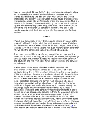 have no idea at all. I know I didn’t. And television doesn’t really allow
you to appreciate what real top-level players can do -- how hard
they’re actually hitting the ball, and with what control and tactical
imagination and artistry. I got to watch Michael Joyce practice several
times right up close, like six feet and a chain-link fence away. This is a
man who, at full run, can hit a fast-moving tennis ball into a one-foot
square area seventy-eight feet away over a net, hard. He can do this
something like more than 90 percent of the time. And this is the
world’s seventy-ninth-best player, one who has to play the Montreal
qualies.

                                 *****

It’s not just the athletic artistry that compels interest in tennis at the
professional level. It’s also what this level requires -- what it’s taken
for the one-hundredth-ranked player in the world to get there, what it
takes to stay, what it would take to rise even higher against other men
who’ve paid the same price number one hundred has paid.

Americans revere athletic excellence, competitive success, and it’s
more than lip service we pay; we vote with our wallets. We’ll pay large
sums to watch a truly great athlete; we’ll reward him with celebrity
and adulation and will even go so far as to buy products and services
he endorses.

But it’s better for us not to know the kinds of sacrifices the
professional-grade athlete has made to get so very good at one
particular thing. Oh, we’ll invoke lush clichés about the lonely heroism
of Olympic athletes, the pain and analgesia of football, the early rising
and hours of practice and restricted diets, the preflight celibacy, et
cetera. But the actual facts of the sacrifices repel us when we see
them: basketball geniuses who cannot read, sprinters who dope
themselves, defensive tackles who shoot up with bovine hormones
until they collapse or explode. We prefer not to consider closely the
shockingly vapid and primitive comments uttered by athletes in
postcontest interviews or to consider what impoverishments in one’s
mental life would allow people actually to think the way great athletes
seem to think. Note the way “up close and personal” profiles of
professional athletes strain so hard to find evidence of a rounded
human life -- outside interests and activities, values beyond the sport.
We ignore what’s obvious, that most of this straining is farce. It’s farce
because the realities of top-level athletics today require an early and
total commitment to one area of excellence. An ascetic focus 37. A
subsumption of almost all other features of human life to one chosen
 