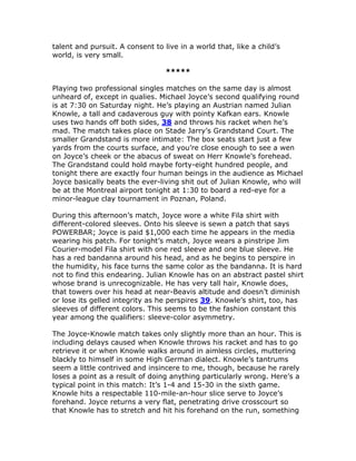 talent and pursuit. A consent to live in a world that, like a child’s
world, is very small.

                                  *****

Playing two professional singles matches on the same day is almost
unheard of, except in qualies. Michael Joyce’s second qualifying round
is at 7:30 on Saturday night. He’s playing an Austrian named Julian
Knowle, a tall and cadaverous guy with pointy Kafkan ears. Knowle
uses two hands off both sides, 38 and throws his racket when he’s
mad. The match takes place on Stade Jarry’s Grandstand Court. The
smaller Grandstand is more intimate: The box seats start just a few
yards from the courts surface, and you’re close enough to see a wen
on Joyce’s cheek or the abacus of sweat on Herr Knowle’s forehead.
The Grandstand could hold maybe forty-eight hundred people, and
tonight there are exactly four human beings in the audience as Michael
Joyce basically beats the ever-living shit out of Julian Knowle, who will
be at the Montreal airport tonight at 1:30 to board a red-eye for a
minor-league clay tournament in Poznan, Poland.

During this afternoon’s match, Joyce wore a white Fila shirt with
different-colored sleeves. Onto his sleeve is sewn a patch that says
POWERBAR; Joyce is paid $1,000 each time he appears in the media
wearing his patch. For tonight’s match, Joyce wears a pinstripe Jim
Courier-model Fila shirt with one red sleeve and one blue sleeve. He
has a red bandanna around his head, and as he begins to perspire in
the humidity, his face turns the same color as the bandanna. It is hard
not to find this endearing. Julian Knowle has on an abstract pastel shirt
whose brand is unrecognizable. He has very tall hair, Knowle does,
that towers over his head at near-Beavis altitude and doesn’t diminish
or lose its gelled integrity as he perspires 39. Knowle’s shirt, too, has
sleeves of different colors. This seems to be the fashion constant this
year among the qualifiers: sleeve-color asymmetry.

The Joyce-Knowle match takes only slightly more than an hour. This is
including delays caused when Knowle throws his racket and has to go
retrieve it or when Knowle walks around in aimless circles, muttering
blackly to himself in some High German dialect. Knowle’s tantrums
seem a little contrived and insincere to me, though, because he rarely
loses a point as a result of doing anything particularly wrong. Here’s a
typical point in this match: It’s 1-4 and 15-30 in the sixth game.
Knowle hits a respectable 110-mile-an-hour slice serve to Joyce’s
forehand. Joyce returns a very flat, penetrating drive crosscourt so
that Knowle has to stretch and hit his forehand on the run, something
 