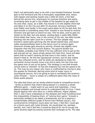 that’s not particularly easy to do with a two-handed forehand. Knowle
gets to the forehand and hits a thoroughly respectable shot, heavy
with topspin and landing maybe only a little bit short, a few feet
behind the service line, whereupon he reverses direction and starts
scrambling back to get in the middle of the baseline to get ready for
his next shot. Joyce, as is SOP, has moved in on the slightly short ball
and takes it on the rise just after it’s bounced, driving a backhand
even flatter and harder in the exact same place he hit his last shot, the
spot Knowle is scrambling away from. Knowle is now forced to reverse
direction and get back to where he was. This he does, and he gets his
racket on the ball, but only barely, sending back a weak little USDA
Prime loblet that Joyce, now in the vicinity of the net, has little trouble
blocking into the open court for a winner. The four people clap,
Knowle’s racket goes spinning into the blood-colored tarp, and Joyce
walks expressionlessly back to the deuce court to receive again
whenever Knowle gets around to serving. Knowle has slightly more
firepower than the first round’s Brakus: His ground strokes are
formidable, probably even lethal if he has sufficient time to get to the
ball and get set up. Joyce simply denies him that time. Joyce will later
admit that he wasn’t working all that hard in this match, and he
doesn’t need to. He hits few spectacular winners, but he also makes
very few unforced errors, and his shots are designed to make the
somewhat clumsy Knowle move a lot and to deny him the time and
the peace ever to set up his game. This strategy is one that Knowle
cannot solve or interdict: he has the firepower but not the speed to do
so. This may be one reason why Joyce is unaffronted by having to play
the qualies for Montreal. Barring some kind of major injury or
neurological seizure, he’s not going to lose to somebody like Austria’s
Julian Knowle -- Joyce is simply on a different plane than the mass of
these qualie players.

The idea that there can be wholly distinct levels to competitive tennis -
- levels so distinct that what’s being played is in essence a whole
different game -- might seem to you weird and hyperbolic. I have
played probably just enough tennis to understand that it’s true. I have
played against men who were on a whole different, higher plateau
than I, and I have understood on the deepest and most humbling level
the impossibility of beating them, of “solving their game.” Knowle is
technically entitled to be called a professional, but he is playing a
fundamentally different grade of tennis from Michael Joyce’s, one
constrained by limitations Joyce does not have. I feel like I could get
on a tennis court with Julian Knowle. He would beat me, perhaps
handily, but I don’t feel like it would be absurd for me to occupy the
same seventy-eight-by-twenty-seventy-foot rectangle as he. The idea
 