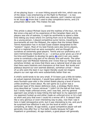 of me playing Joyce -- or even hitting around with him, which was one
of the ideas I was entertaining on the flight to Montreal -- is now
revealed to me to be in a certain way obscene, and I resolve not even
to let Joyce 40 know that I used to play competitive tennis, and (I’d
presumed) rather well. This makes me sad.

                                  *****

This article is about Michael Joyce and the realities of the tour, not me.
But since a big part of my experience of the Canadian Open and its
players was one of sadness, it might be worthwhile to spend a little
time letting you know where I’m coming from vis-à-vis these players.
As a young person, I played competitive junior tennis, traveling to
tournaments all over the Midwest, the region that the United States
Tennis Association has in its East Coast wisdom designated to the
“western” region. Most of my best friends were also tennis players,
and on a regional level we were successful, and we thought of
ourselves as extremely good players. Tennis and our proficiency at it
were tremendously important to us -- a serious junior gives up a lot of
his time and freedom to develop his game 41 and it can very easily
come to constitute a big part of his identity and self-worth. The other
fourteen-year-old Midwest hotshots and I knew that our fishpond was
somehow limited; we knew that there was a national level of play and
that there were hotshots and champions at that level. But levels and
plateaus beyond our own seemed abstract, somehow unreal -- those
of us who were the best in our region literally could not imagine
players our own age who were substantially better than we.

A child’s world tends to be very small. If I’d been just a little bit better,
an actual regional champion, I would have gotten to see that there
were fourteen-year-olds in the United States playing a level of tennis
unlike anything I knew about. My own game as a junior was a
particular type of the classic defensive style, a strategy Martin Amis
once described as “craven retrieval.” I didn’t hit the ball all that hard,
but I rarely made unforced errors, and I was fast, and my general
approach was simply to keep hitting the ball back to my opponent until
my opponent fucked up and either made an unforced error or hit a ball
so short and juicy that even I could hit a winner off it. It doesn’t look
like a very glorious or even interesting way to play, now that I see it
here in bald retrospective print, but it was interesting to me, and you’d
be surprised how effective it was (on the level at which I was
competing, at least). At age twelve, a good competitive player will still
generally miss after four or five balls (mostly because he’ll get
impatient or grandiose). At age sixteen, a good player will generally
 