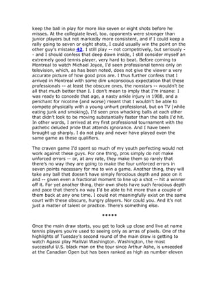 keep the ball in play for more like seven or eight shots before he
misses. At the collegiate level, too, opponents were stronger than
junior players but not markedly more consistent, and if I could keep a
rally going to seven or eight shots, I could usually win the point on the
other guy’s mistake 42. I still play -- not competitively, but seriously -
- and I should confess that deep down inside, I still consider myself an
extremely good tennis player, very hard to beat. Before coming to
Montreal to watch Michael Joyce, I’d seen professional tennis only on
television, which, as has been noted, does not give the viewer a very
accurate picture of how good pros are. I thus further confess that I
arrived in Montreal with some dim unconscious expectation that these
professionals -- at least the obscure ones, the nonstars -- wouldn’t be
all that much better than I. I don’t mean to imply that I’m insane: I
was ready to concede that age, a nasty ankle injury in 1988, and a
penchant for nicotine (and worse) meant that I wouldn’t be able to
compete physically with a young unhurt professional, but on TV (while
eating junk and smoking), I’d seen pros whacking balls at each other
that didn’t look to be moving substantially faster than the balls I’d hit.
In other words, I arrived at my first professional tournament with the
pathetic deluded pride that attends ignorance. And I have been
brought up sharply. I do not play and never have played even the
same game as these qualifiers.

The craven game I’d spent so much of my youth perfecting would not
work against these guys. For one thing, pros simply do not make
unforced errors -- or, at any rate, they make them so rarely that
there’s no way they are going to make the four unforced errors in
seven points necessary for me to win a game. Another thing, they will
take any ball that doesn’t have simply ferocious depth and pace on it
and -- given even a fractional moment to line up a shot -- hit a winner
off it. For yet another thing, their own shots have such ferocious depth
and pace that there’s no way I’d be able to hit more than a couple of
them back at any one time. I could not meaningfully exist on the same
court with these obscure, hungry players. Nor could you. And it’s not
just a matter of talent or practice. There’s something else.

                                 *****

Once the main draw starts, you get to look up close and live at name
tennis players you’re used to seeing only as arras of pixels. One of the
highlights of Tuesday’s second round of the main draw is getting to
watch Agassi play MaliVai Washington. Washington, the most
successful U.S. black man on the tour since Arthur Ashe, is unseeded
at the Canadian Open but has been ranked as high as number eleven
 