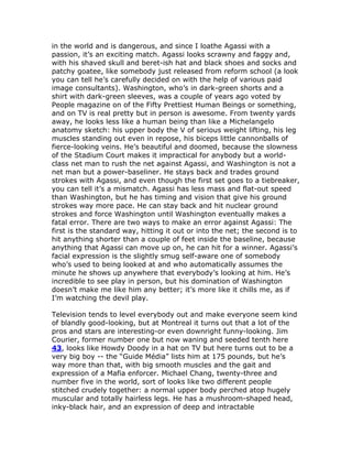 in the world and is dangerous, and since I loathe Agassi with a
passion, it’s an exciting match. Agassi looks scrawny and faggy and,
with his shaved skull and beret-ish hat and black shoes and socks and
patchy goatee, like somebody just released from reform school (a look
you can tell he’s carefully decided on with the help of various paid
image consultants). Washington, who’s in dark-green shorts and a
shirt with dark-green sleeves, was a couple of years ago voted by
People magazine on of the Fifty Prettiest Human Beings or something,
and on TV is real pretty but in person is awesome. From twenty yards
away, he looks less like a human being than like a Michelangelo
anatomy sketch: his upper body the V of serious weight lifting, his leg
muscles standing out even in repose, his biceps little cannonballs of
fierce-looking veins. He’s beautiful and doomed, because the slowness
of the Stadium Court makes it impractical for anybody but a world-
class net man to rush the net against Agassi, and Washington is not a
net man but a power-baseliner. He stays back and trades ground
strokes with Agassi, and even though the first set goes to a tiebreaker,
you can tell it’s a mismatch. Agassi has less mass and flat-out speed
than Washington, but he has timing and vision that give his ground
strokes way more pace. He can stay back and hit nuclear ground
strokes and force Washington until Washington eventually makes a
fatal error. There are two ways to make an error against Agassi: The
first is the standard way, hitting it out or into the net; the second is to
hit anything shorter than a couple of feet inside the baseline, because
anything that Agassi can move up on, he can hit for a winner. Agassi’s
facial expression is the slightly smug self-aware one of somebody
who’s used to being looked at and who automatically assumes the
minute he shows up anywhere that everybody’s looking at him. He’s
incredible to see play in person, but his domination of Washington
doesn’t make me like him any better; it’s more like it chills me, as if
I’m watching the devil play.

Television tends to level everybody out and make everyone seem kind
of blandly good-looking, but at Montreal it turns out that a lot of the
pros and stars are interesting-or even downright funny-looking. Jim
Courier, former number one but now waning and seeded tenth here
43, looks like Howdy Doody in a hat on TV but here turns out to be a
very big boy -- the “Guide Média” lists him at 175 pounds, but he’s
way more than that, with big smooth muscles and the gait and
expression of a Mafia enforcer. Michael Chang, twenty-three and
number five in the world, sort of looks like two different people
stitched crudely together: a normal upper body perched atop hugely
muscular and totally hairless legs. He has a mushroom-shaped head,
inky-black hair, and an expression of deep and intractable
 