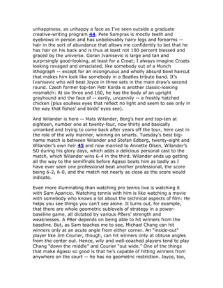 unhappiness, as unhappy a face as I’ve seen outside a graduate
creative-writing program 44. Pete Sampras is mostly teeth and
eyebrows in person and has unbelievably hairy legs and forearms --
hair in the sort of abundance that allows me confidently to bet that he
has hair on his back and is thus at least not 100 percent blessed and
graced by the universe. Goran Ivanisevic is large and tan and
surprisingly good-looking, at least for a Croat; I always imagine Croats
looking ravaged and emaciated, like somebody out of a Munch
lithograph -- except for an incongruous and wholly absurd bowl haircut
that makes him look like somebody in a Beatles tribute band. It’s
Ivanisevic who will beat Joyce in three sets in the main draw’s second
round. Czech former top-ten Petr Korda is another classic-looking
mismatch: At six three and 160, he has the body of an upright
greyhound and the face of -- eerily, uncannily -- a freshly hatched
chicken (plus soulless eyes that reflect no light and seem to see only in
the way that fishes’ and birds’ eyes see).

And Wilander is here -- Mats Wilander, Borg’s heir and top-ten at
eighteen, number one at twenty-four, now thirty and basically
unranked and trying to come back after years off the tour, here cast in
the role of the wily mariner, winning on smarts. Tuesday’s best big-
name match is between Wilander and Stefan Edberg, twenty-eight and
Wilander’s own heir 45 and now married to Annette Olsen, Wilander’s
SO during his glory days, which adds a delicious personal cast to the
match, which Wilander wins 6-4 in the third. Wilander ends up getting
all the way to the semifinals before Agassi beats him as badly as I
have ever seen one professional beat another professional, the score
being 6-2, 6-0, and the match not nearly as close as the score would
indicate.

Even more illuminating than watching pro tennis live is watching it
with Sam Aparicio. Watching tennis with him is like watching a movie
with somebody who knows a lot about the technical aspects of film: He
helps you see things you can’t see alone. It turns out, for example,
that there are whole geometric sublevels of strategy in a power-
baseline game, all dictated by various PBers’ strength and
weaknesses. A PBer depends on being able to hit winners from the
baseline. But, as Sam teaches me to see, Michael Chang can hit
winners only at an acute angle from either corner. An “inside-out”
player like Jim Courier, though, can hit winners only at obtuse angles
from the center out. Hence, wily and well-coached players tend to play
Chang “down the middle” and Courier “out wide.” One of the things
that make Agassi so good is that he’s capable of hitting winners from
anywhere on the court -- he has no geometric restriction. Joyce, too,
 