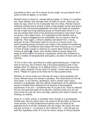 according to Sam, can hit a winner at any angle. He just doesn’t do it
quite as well as Agassi, or as often.

Michael Joyce in close-up, viewed eating supper or riding in a courtesy
car, looks slighter and younger than he does on-court. Close-up, he
looks his age, which to me is basically that of a fetus. Michael Joyce’s
interests outside tennis consist mostly of big-budget movies and genre
novels of the commercial-paperback sort that one reads on airplanes.
He has a tight and long-standing group of friends back home in L.A.,
but one senses that most of his personal connections have been made
via tennis. He’s dated some. It’s impossible to tell whether he’s a
virgin. It seems staggering and impossible, but my sense is that he
might be. Then again, I tend to idealize and distort him, I know,
because of how I feel about what he can do on a tennis court. His
most revealing sexual comment was made in the context of explaining
the odd type of confidence that keeps him from freezing up in a match
in front of large crowds or choking on a point when there’s lots of
money at stake 46. Joyce, who usually needs to pause about five
beats to think before he answer a questions, thinks the confidence is
partly a matter of temperament and partly a function of hard work and
practice.

“If I’m in like a bar, and there’s a really good-looking girl, I might be
kind of nervous. But if there’s like a thousand gorgeous girls in the
stands when I’m playing, it’s a different story. I’m not nervous then,
when I play, because I know what I’m doing. I know what to do out
there.” Maybe it’s good to let these be his last quoted words.

Whether or not he ends up in the top ten and a name anybody will
know, Michael Joyce will remain a paradox. The restrictions on his life
have been, in my opinion, grotesque; and in certain ways Joyce
himself is a grotesque. But the radical compression of his attention and
sense of himself have allowed him to become a transcendent
practitioner of an art -- something few of us get to be. They’ve allowed
him to visit and test parts of his psychic reserves most of us do not
even know for sure we have (courage, playing with violent nausea, not
choking, et cetera).

Joyce is, in other words, a complete man, though in a grotesquely
limited way. But he wants more. He wants to be the best, to have his
name known, to hold professional trophies over his head as he
patiently turns in all four directions for the media. He wants this and
will pay to have it -- to pursue it, let it define him -- and will pay up
with the regretless cheer of a man for whom issues of choice became
 