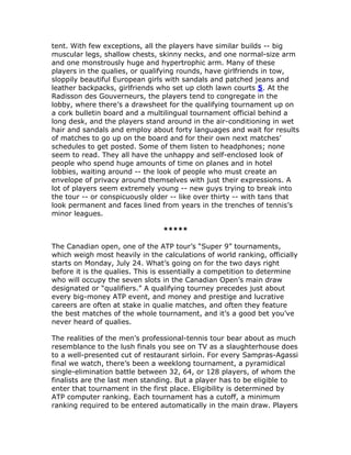 tent. With few exceptions, all the players have similar builds -- big
muscular legs, shallow chests, skinny necks, and one normal-size arm
and one monstrously huge and hypertrophic arm. Many of these
players in the qualies, or qualifying rounds, have girlfriends in tow,
sloppily beautiful European girls with sandals and patched jeans and
leather backpacks, girlfriends who set up cloth lawn courts 5. At the
Radisson des Gouverneurs, the players tend to congregate in the
lobby, where there’s a drawsheet for the qualifying tournament up on
a cork bulletin board and a multilingual tournament official behind a
long desk, and the players stand around in the air-conditioning in wet
hair and sandals and employ about forty languages and wait for results
of matches to go up on the board and for their own next matches’
schedules to get posted. Some of them listen to headphones; none
seem to read. They all have the unhappy and self-enclosed look of
people who spend huge amounts of time on planes and in hotel
lobbies, waiting around -- the look of people who must create an
envelope of privacy around themselves with just their expressions. A
lot of players seem extremely young -- new guys trying to break into
the tour -- or conspicuously older -- like over thirty -- with tans that
look permanent and faces lined from years in the trenches of tennis’s
minor leagues.

                                 *****

The Canadian open, one of the ATP tour’s “Super 9” tournaments,
which weigh most heavily in the calculations of world ranking, officially
starts on Monday, July 24. What’s going on for the two days right
before it is the qualies. This is essentially a competition to determine
who will occupy the seven slots in the Canadian Open’s main draw
designated or “qualifiers.” A qualifying tourney precedes just about
every big-money ATP event, and money and prestige and lucrative
careers are often at stake in qualie matches, and often they feature
the best matches of the whole tournament, and it’s a good bet you’ve
never heard of qualies.

The realities of the men’s professional-tennis tour bear about as much
resemblance to the lush finals you see on TV as a slaughterhouse does
to a well-presented cut of restaurant sirloin. For every Sampras-Agassi
final we watch, there’s been a weeklong tournament, a pyramidical
single-elimination battle between 32, 64, or 128 players, of whom the
finalists are the last men standing. But a player has to be eligible to
enter that tournament in the first place. Eligibility is determined by
ATP computer ranking. Each tournament has a cutoff, a minimum
ranking required to be entered automatically in the main draw. Players
 