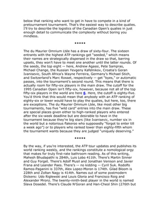 below that ranking who want to get in have to compete in a kind of
pretournament tournament. That’s the easiest way to describe qualies.
I’ll try to describe the logistics of the Canadian Open’s qualies in just
enough detail to communicate the complexity without boring you
mindless.

                                 *****

The du Maurier Omnium Ltée has a draw of sixty-four. The sixteen
entrants with the highest ATP rankings get “seeded,” which means
their names are strategically dispersed in the draw so that, barring
upsets, they won’t have to meet one another until the latter rounds. Of
the seeds, the top eight -- here, Andrew Agassi, Pete Sampras,
Michael Change, the Russian Yevgeny Kafelnikov, Croatia’s Goran
Ivanisevic, South Africa’s Wayne Ferreira, Germany’s Michael Stich,
and Switzerland’s Marc Rosset, respectively -- get “byes,” or automatic
passes, into the tournament’s second round. This means that there is
actually room for fifty-six players in the main draw. The cutoff for the
1995 Canadian Open isn’t fifty-six, however, because not all of the top
fifty-six players in the world are here 6. Here, the cutoff is eighty-five.
You’d think that this would mean that anybody with an ATP ranking of
eighty-six or lower would have to play the qualies, but here, too, there
are exceptions. The du Maurier Omnium Ltée, like most other big
tournaments, has five “wild card” entries into the main draw. These
are special places given either to high-ranked players who entered
after the six-week deadline but are desirable to have in the
tournament because they’re big stars (like Ivanisevic, number six in
the world but a notorious flakeroo who supposedly “forgot to enter till
a week ago”) or to players who ranked lower than eighty-fifth whom
the tournament wants because they are judged “uniquely deserving.”

                                 *****

By the way, if you’re interested, the ATP tour updates and publishes its
world ranking weekly, and the rankings constitute a nomological orgy
that makes for truly first-rate bathroom reading. As of this writing,
Mahesh Bhudapathi is 284th, Luis Lobo 411th. There’s Martin Sinner
and Guy Forget. There’s Adolf Musil and Jonathan Venison and Javier
Frana and Leander Paes. There’s -- no kidding -- Cyril Suk. Rodolfo
Ramos-Paganini is 337th, Alex Lopez-Moron is 174th. Gilad Bloom is
228th and Zoltan Nagy is 414th. Names out of some postmodern
Dickens: Udo Riglewski and Louis Gloria and Francisco Roig and
Alexander Mronz. The twenty-ninth-best player in the world is named
Slava Dosedel. There’s Claude N’Goran and Han-Cheol Shin (276th but
 