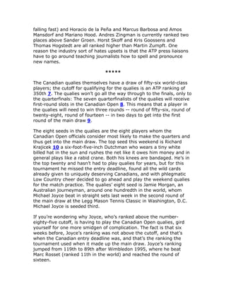 falling fast) and Horacio de la Peña and Marcus Barbosa and Amos
Mansdorf and Mariano Hood. Andres Zingman is currently ranked two
places above Sander Groen. Horst Skoff and Kris Goossens and
Thomas Hogstedt are all ranked higher than Martin Zumpft. One
reason the industry sort of hates upsets is that the ATP press liaisons
have to go around teaching journalists how to spell and pronounce
new names.

                                 *****

The Canadian qualies themselves have a draw of fifty-six world-class
players; the cutoff for qualifying for the qualies is an ATP ranking of
350th 7. The qualies won’t go all the way through to the finals, only to
the quarterfinals: The seven quarterfinalists of the qualies will receive
first-round slots in the Canadian Open 8. This means that a player in
the qualies will need to win three rounds -- round of fifty-six, round of
twenty-eight, round of fourteen -- in two days to get into the first
round of the main draw 9.

The eight seeds in the qualies are the eight players whom the
Canadian Open officials consider most likely to make the quarters and
thus get into the main draw. The top seed this weekend is Richard
Krajicek 10 a six-foot-five-inch Dutchman who wears a tiny white
billed hat in the sun and rushes the net like it owes him money and in
general plays like a rabid crane. Both his knees are bandaged. He’s in
the top twenty and hasn’t had to play qualies for years, but for this
tournament he missed the entry deadline, found all the wild cards
already given to uniquely deserving Canadians, and with phlegmatic
Low Country cheer decided to go ahead and play the weekend qualies
for the match practice. The qualies’ eight seed is Jamie Morgan, an
Australian journeyman, around one hundredth in the world, whom
Michael Joyce beat in straight sets last week in the second round of
the main draw at the Legg Mason Tennis Classic in Washington, D.C.
Michael Joyce is seeded third.

If you’re wondering why Joyce, who’s ranked above the number-
eighty-five cutoff, is having to play the Canadian Open qualies, gird
yourself for one more smidgen of complication. The fact is that six
weeks before, Joyce’s ranking was not above the cutoff, and that’s
when the Canadian entry deadline was, and that’s the ranking the
tournament used when it made up the main draw. Joyce’s ranking
jumped from 119th to 89th after Wimbledon 1995, where he beat
Marc Rosset (ranked 11th in the world) and reached the round of
sixteen.
 