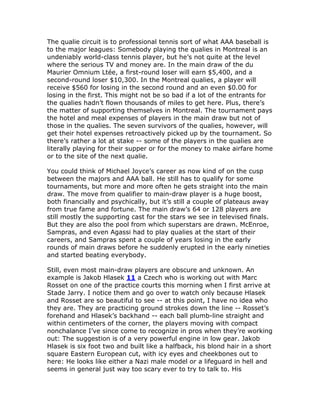 The qualie circuit is to professional tennis sort of what AAA baseball is
to the major leagues: Somebody playing the qualies in Montreal is an
undeniably world-class tennis player, but he’s not quite at the level
where the serious TV and money are. In the main draw of the du
Maurier Omnium Ltée, a first-round loser will earn $5,400, and a
second-round loser $10,300. In the Montreal qualies, a player will
receive $560 for losing in the second round and an even $0.00 for
losing in the first. This might not be so bad if a lot of the entrants for
the qualies hadn’t flown thousands of miles to get here. Plus, there’s
the matter of supporting themselves in Montreal. The tournament pays
the hotel and meal expenses of players in the main draw but not of
those in the qualies. The seven survivors of the qualies, however, will
get their hotel expenses retroactively picked up by the tournament. So
there’s rather a lot at stake -- some of the players in the qualies are
literally playing for their supper or for the money to make airfare home
or to the site of the next qualie.

You could think of Michael Joyce’s career as now kind of on the cusp
between the majors and AAA ball. He still has to qualify for some
tournaments, but more and more often he gets straight into the main
draw. The move from qualifier to main-draw player is a huge boost,
both financially and psychically, but it’s still a couple of plateaus away
from true fame and fortune. The main draw’s 64 or 128 players are
still mostly the supporting cast for the stars we see in televised finals.
But they are also the pool from which superstars are drawn. McEnroe,
Sampras, and even Agassi had to play qualies at the start of their
careers, and Sampras spent a couple of years losing in the early
rounds of main draws before he suddenly erupted in the early nineties
and started beating everybody.

Still, even most main-draw players are obscure and unknown. An
example is Jakob Hlasek 11 a Czech who is working out with Marc
Rosset on one of the practice courts this morning when I first arrive at
Stade Jarry. I notice them and go over to watch only because Hlasek
and Rosset are so beautiful to see -- at this point, I have no idea who
they are. They are practicing ground strokes down the line -- Rosset’s
forehand and Hlasek’s backhand -- each ball plumb-line straight and
within centimeters of the corner, the players moving with compact
nonchalance I’ve since come to recognize in pros when they’re working
out: The suggestion is of a very powerful engine in low gear. Jakob
Hlasek is six foot two and built like a halfback, his blond hair in a short
square Eastern European cut, with icy eyes and cheekbones out to
here: He looks like either a Nazi male model or a lifeguard in hell and
seems in general just way too scary ever to try to talk to. His
 