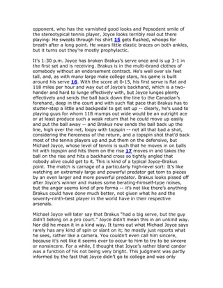 opponent, who has the varnished good looks and Pepsodent smile of
the stereotypical tennis player, Joyce looks terribly real out there
playing: He sweats through his shirt 15 gets flushed, whoops for
breath after a long point. He wears little elastic braces on both ankles,
but it turns out they’re mostly prophylactic.

It’s 1:30 p.m. Joyce has broken Brakus’s serve once and is up 3-1 in
the first set and is receiving. Brakus is in the multi-brand clothes of
somebody without an endorsement contract. He’s well over six feet
tall, and, as with many large male college stars, his game is built
around his serve 16. With the score at 0-15, his first serve is flat and
118 miles per hour and way out of Joyce’s backhand, which is a two-
hander and hard to lunge effectively with, but Joyce lunges plenty
effectively and sends the ball back down the line to the Canadian’s
forehand, deep in the court and with such flat pace that Brakus has to
stutter-step a little and backpedal to get set up -- clearly, he’s used to
playing guys for whom 118 mumps out wide would be an outright ace
or at least produce such a weak return that he could move up easily
and put the ball away -- and Brakus now sends the ball back up the
line, high over the net, loopy with topspin -- not all that bad a shot,
considering the fierceness of the return, and a topspin shot that’d back
most of the tennis players up and put them on the defensive, but
Michael Joyce, whose level of tennis is such that he moves in on balls
hit with topspin and hits them on the rise 17 moves in and takes the
ball on the rise and hits a backhand cross so tightly angled that
nobody alive could get to it. This is kind of a typical Joyce-Brakus
point. The match is carnage of a particularly high-level sort: It’s like
watching an extremely large and powerful predator get torn to pieces
by an even larger and more powerful predator. Brakus looks pissed off
after Joyce’s winner and makes some berating-himself-type noises,
but the anger seems kind of pro forma -- it’s not like there’s anything
Brakus could have done much better, not given what he and the
seventy-ninth-best player in the world have in their respective
arsenals.

Michael Joyce will later say that Brakus “had a big serve, but the guy
didn’t belong on a pro court.” Joyce didn’t mean this in an unkind way.
Nor did he mean it in a kind way. It turns out what Michael Joyce says
rarely has any kind of spin or slant on it; he mostly just reports what
he sees, rather like a camera. You couldn’t even call him sincere,
because it’s not like it seems ever to occur to him to try to be sincere
or nonsincere. For a while, I thought that Joyce’s rather bland candor
was a function of his not being very bright. This judgment was partly
informed by the fact that Joyce didn’t go to college and was only
 