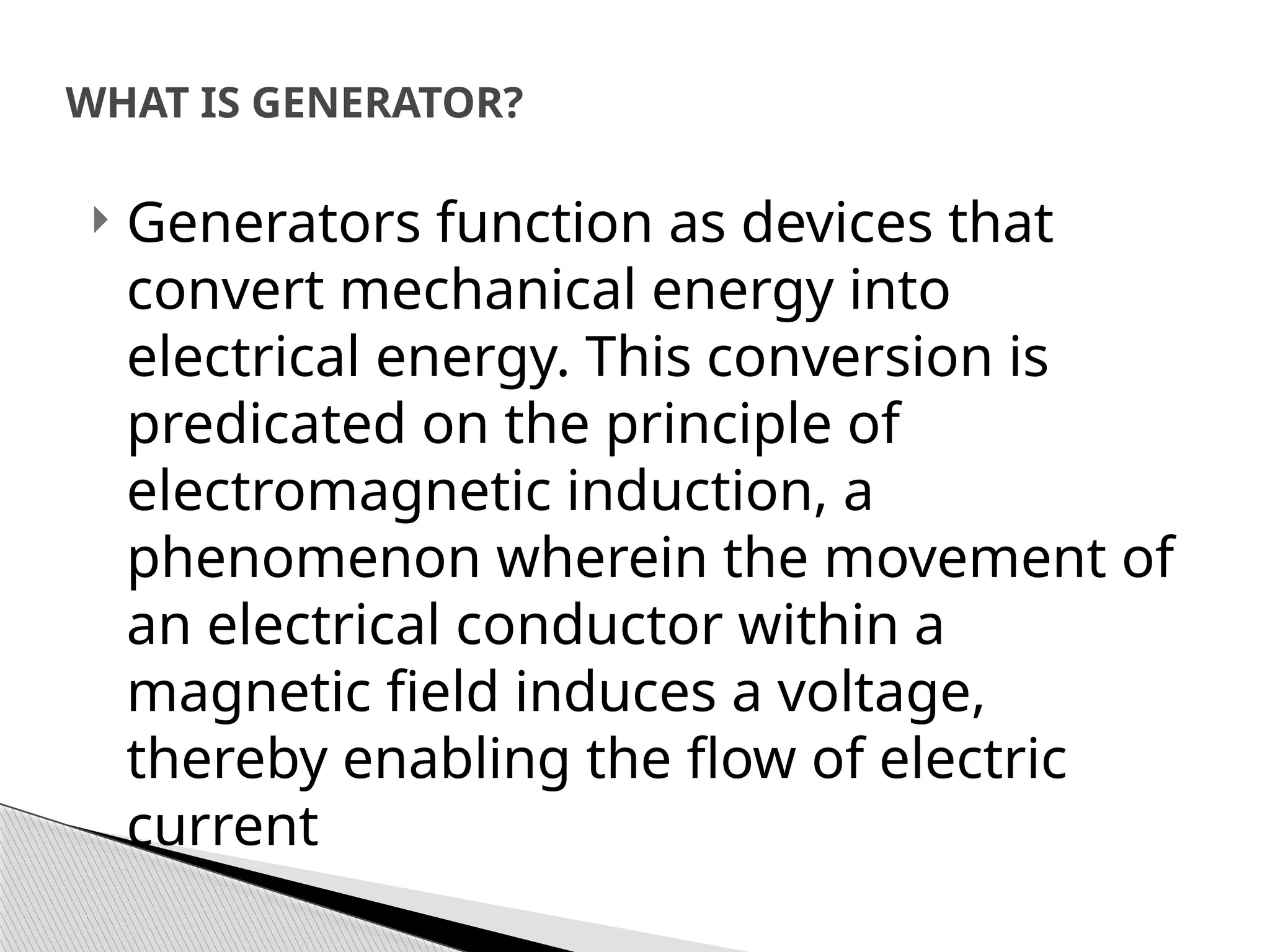  Generators function as devices that
convert mechanical energy into
electrical energy. This conversion is
predicated on the principle of
electromagnetic induction, a
phenomenon wherein the movement of
an electrical conductor within a
magnetic field induces a voltage,
thereby enabling the flow of electric
current
WHAT IS GENERATOR?
 