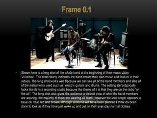 • Shown here is a long shot of the whole band at the beginning of their music video
„Juicebox‟. The shot clearly indicates the band create their own music and feature in their
videos. The long shot works well because we can see all of the band members and also all
of the instruments used such as: electric guitars and drums. The setting stereotypically
looks like its in a recording studio because the theme of it is that they are on the radio “on
the air”. The long shot also gives the audience a distinct view of what the band members
are wearing, the majority of them are wearing all black, however the lead singer appears to
have on blue red and brown, although costume will have been planned I think it‟s been
done to look as if they have just woke up and put on their everyday normal clothes.
 