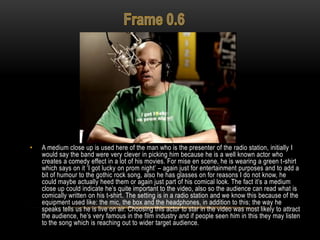 • A medium close up is used here of the man who is the presenter of the radio station, initially I
would say the band were very clever in picking him because he is a well known actor who
creates a comedy effect in a lot of his movies. For mise en scene, he is wearing a green t-shirt
which says on it „I got lucky on prom night‟ – again just for entertainment purposes and to add a
bit of humour to the gothic rock song, also he has glasses on for reasons I do not know, he
could maybe actually heed them or again just part of his comical look. The fact it‟s a medium
close up could indicate he‟s quite important to the video, also so the audience can read what is
comically written on his t-shirt. The setting is in a radio station and we know this because of the
equipment used like: the mic, the box and the headphones, in addition to this; the way he
speaks tells us he is live on air. Choosing this actor to star in the video was most likely to attract
the audience, he‟s very famous in the film industry and if people seen him in this they may listen
to the song which is reaching out to wider target audience.
 