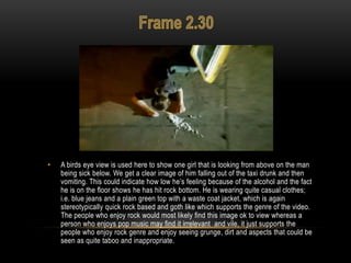 • A birds eye view is used here to show one girl that is looking from above on the man
being sick below. We get a clear image of him falling out of the taxi drunk and then
vomiting. This could indicate how low he‟s feeling because of the alcohol and the fact
he is on the floor shows he has hit rock bottom. He is wearing quite casual clothes;
i.e. blue jeans and a plain green top with a waste coat jacket, which is again
stereotypically quick rock based and goth like which supports the genre of the video.
The people who enjoy rock would most likely find this image ok to view whereas a
person who enjoys pop music may find it irrelevant and vile, it just supports the
people who enjoy rock genre and enjoy seeing grunge, dirt and aspects that could be
seen as quite taboo and inappropriate.
 