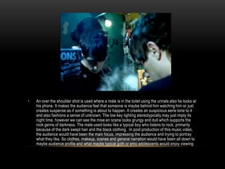 • An over the shoulder shot is used where a male is in the toilet using the urinals also he looks at
his phone. It makes the audience feel that someone is maybe behind him watching him or just
creates suspense as if something is about to happen. It creates an suspicious eerie tone to it
and also fashions a sense of unknown. The low key lighting stereotypically may just imply its
night time, however we can see the mise en scene looks grungy and dull which supports the
rock genre of darkness. The male used looks like a typical boy who listens to rock, primarily
because of the dark swept hair and the black clothing. In post production of this music video,
the audience would have been the main focus, impressing the audience and trying to portray
what they like. So clothes, makeup, scenes and general narration would have been all down to
maybe audience profile and what maybe typical goth or emo adolescents would enjoy viewing.
 