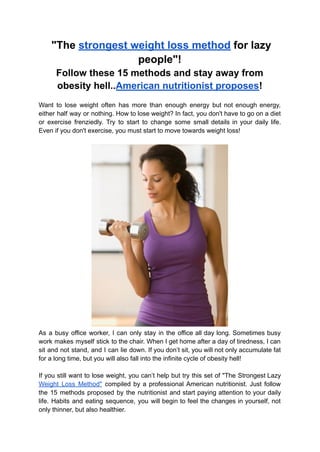 "The strongest weight loss method for lazy
people"!
Follow these 15 methods and stay away from
obesity hell..American nutritionist proposes!
Want to lose weight often has more than enough energy but not enough energy,
either half way or nothing. How to lose weight? In fact, you don't have to go on a diet
or exercise frenziedly. Try to start to change some small details in your daily life.
Even if you don't exercise, you must start to move towards weight loss!
As a busy office worker, I can only stay in the office all day long. Sometimes busy
work makes myself stick to the chair. When I get home after a day of tiredness, I can
sit and not stand, and I can lie down. If you don’t sit, you will not only accumulate fat
for a long time, but you will also fall into the infinite cycle of obesity hell!
If you still want to lose weight, you can’t help but try this set of "The Strongest Lazy
Weight Loss Method" compiled by a professional American nutritionist. Just follow
the 15 methods proposed by the nutritionist and start paying attention to your daily
life. Habits and eating sequence, you will begin to feel the changes in yourself, not
only thinner, but also healthier.
 