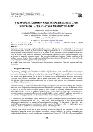 Research Journal of Finance and Accounting                                                            www.iiste.org
ISSN 2222-1697 (Paper) ISSN 2222-2847 (Online)
Vol 3, No 6, 2012


      The Structural Analysis of Green Innovation (GI) and Green
         Performance (GP) in Malaysian Automotive Industry
                                        Juriah Conding, Nurul Fadly Habidin*
                  Anis Fadzlin Mohd Zubir, Suzaituladwini Hashim, Nurzatul Ain Seri Lanang Jaya
                     Faculty of Management and Economics, Sultan Idris Education University
                                        35900 Tanjung Malim, Perak, Malaysia
                                Tel: +60017-5717027 E-mail: fadly@fpe.upsi.edu.my
The research is financed by Fundamental Research Grant Scheme (FRGS) no. 2011-0071-106-02, and UPSI
Research University Grant (RUG).
Abstract
Green innovation is increasingly implemented in the automotive industry. The aim of this study is to review and
structural relationship analysis of green innovation and green performance. A set of assessment measurement of
strategy propose green performance is expected to be suitable to their innovation characteristics and improve their
green performance. Thus, the aim of this study is to investigate the relationship between green innovation and green
performance in Malaysian automotive industry. The conceptual model using Structural Equation Modeling (SEM)
has been proposed. Based on the proposed conceptual model and reviewed, research hypotheses are being developed.
The paper culminates with suggested future research work.
Keywords: Green innovation, Green performance, Environmental management, Structural equation modeling,
Automotive


1.   Background of the study
The automotive industry is one of the industries that have visibly suffered a strong demand for higher environmental
performance. In the 21st century, many companies or manufacturing process give more emphasis into innovation.
Innovations carried out predominantly driven by focus on the products and processes to create a more simple system
and in time it can provide lower cost, as well as to respond to save the environment and social responsibility.
Therefore, if the automotive industries in Malaysia want to improve their Green Performance (GP) and in the same
time increase the company’s competitiveness, they need to involve their activities with emphasis on innovation,
especially in products and processes.

Green Innovation (GI) refers to innovations that are applied in products and processes that bring the automotive
industry to leads to higher levels of the environmental sustainability. According to Chen et al., (2006), GI is defined
as hardware or software innovation that is related to green products or processes, including the innovation in
technologies that are involved in energy-saving, pollution-prevention, waste recycling, green product design or
corporate competitive management. Therefore, GI can be defined as a method to identify, implement and monitor the
new ideas that have a positive impact on the environment and increase the company’s competitiveness.

GI classified into three items as green product and green process and green managerial innovation in order to increased
environmental performance (Chiou et al., 2011). For example, Chen (2008) found that GI (green product innovation
and green process innovation) are positively effect on competitive advantage. This also support by Rao (2002) with
identified that green practices implementation are lead to improve GI. Thus, we believe by exploring the green
practices, GI will be benefit toward automotive industries in order to improve GP.

Consistent with earlier studies, GI is more becoming increasingly important for companies to raise their
environmental awareness because more and more international customers and buyers are requiring their suppliers to
produce products that do not contain hazardous and toxic substances (Chiou et al., 2011). They also opinionated that


                                                         172
 