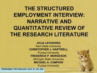 THE STRUCTURED
EMPLOYMENT INTERVIEW:
NARRATIVE AND
QUANTITATIVE REVIEW OF
THE RESEARCH LITERATURE
JULIA LEVASHINA
Kent State University
CHRISTOPHER J. HARTWELL
Purdue University
FREDERICK P. MORGESON
Michigan State University
MICHAEL A. CAMPION
Purdue University
PERSONNEL PSYCHOLOGY, 2014, 67, 241–293
 