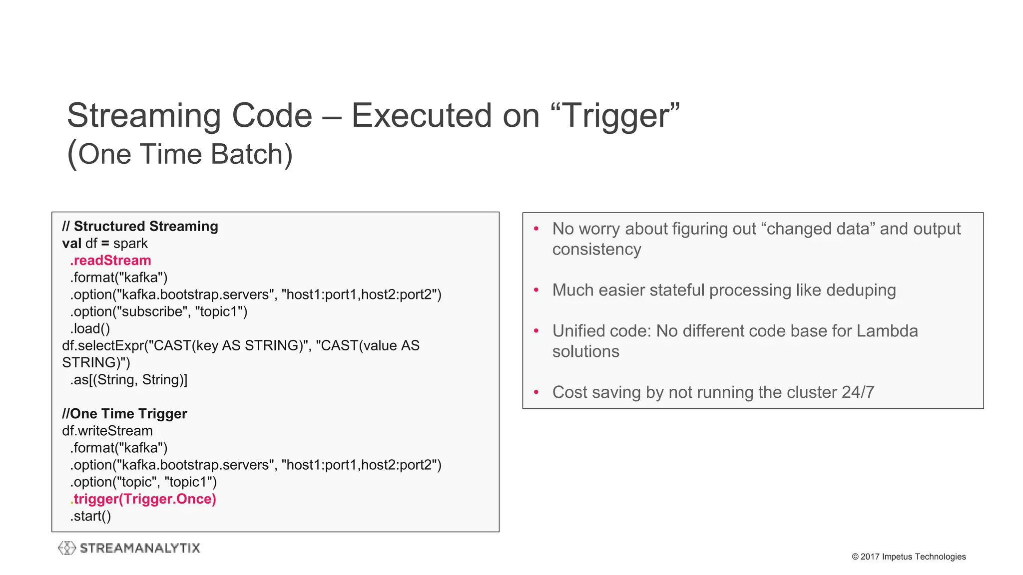 © 2017 Impetus Technologies
Streaming Code – Executed on “Trigger”
(One Time Batch)
// Structured Streaming
val df = spark
.readStream
.format("kafka")
.option("kafka.bootstrap.servers", "host1:port1,host2:port2")
.option("subscribe", "topic1")
.load()
df.selectExpr("CAST(key AS STRING)", "CAST(value AS
STRING)")
.as[(String, String)]
//One Time Trigger
df.writeStream
.format("kafka")
.option("kafka.bootstrap.servers", "host1:port1,host2:port2")
.option("topic", "topic1")
.trigger(Trigger.Once)
.start()
• No worry about figuring out “changed data” and output
consistency
• Much easier stateful processing like deduping
• Unified code: No different code base for Lambda
solutions
• Cost saving by not running the cluster 24/7
 
