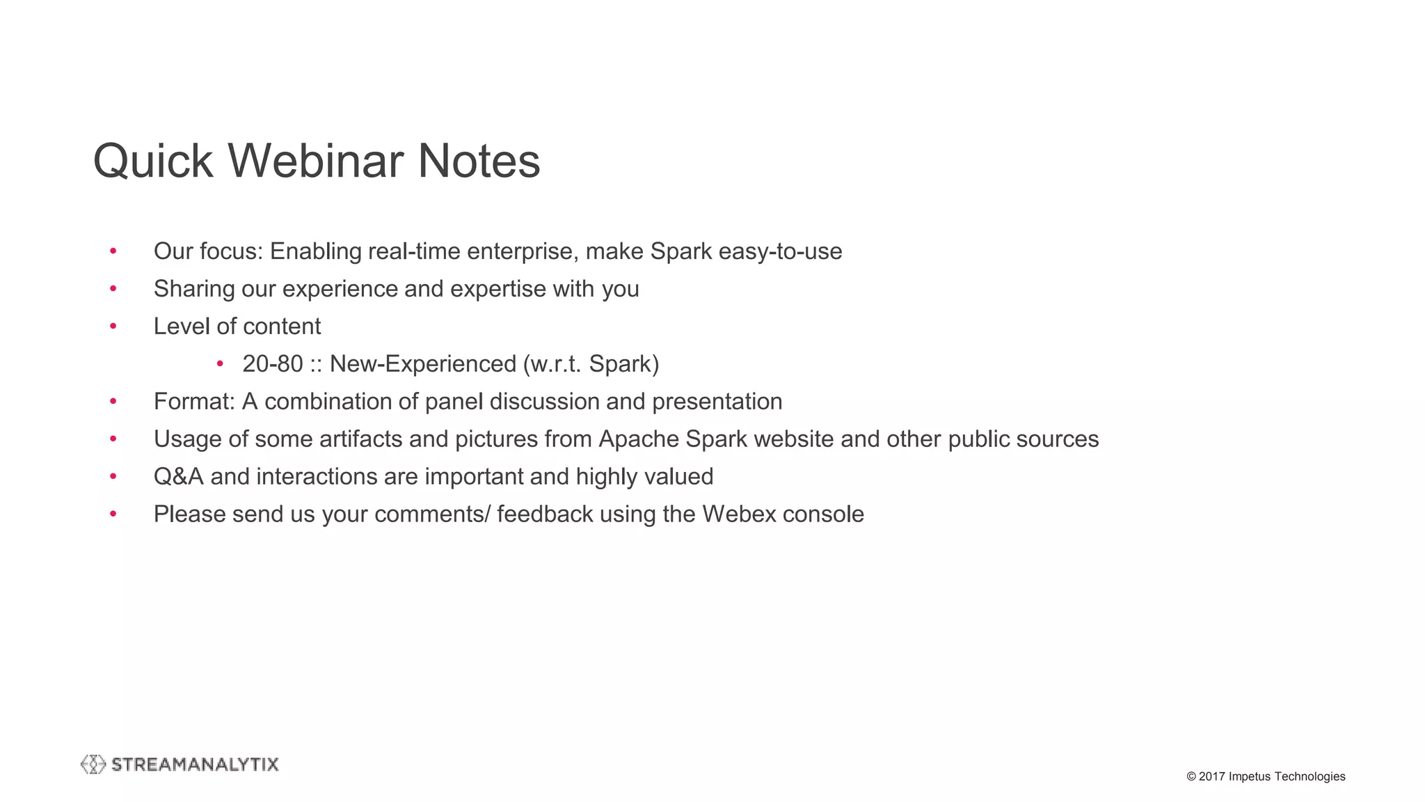 © 2017 Impetus Technologies
Quick Webinar Notes
• Our focus: Enabling real-time enterprise, make Spark easy-to-use
• Sharing our experience and expertise with you
• Level of content
• 20-80 :: New-Experienced (w.r.t. Spark)
• Format: A combination of panel discussion and presentation
• Usage of some artifacts and pictures from Apache Spark website and other public sources
• Q&A and interactions are important and highly valued
• Please send us your comments/ feedback using the Webex console
 