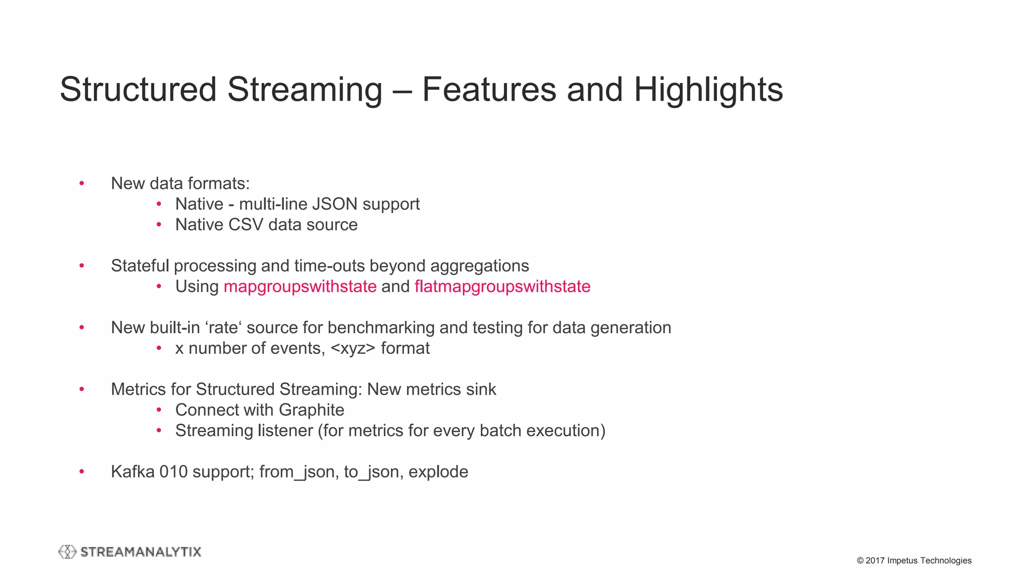 © 2017 Impetus Technologies
• New data formats:
• Native - multi-line JSON support
• Native CSV data source
• Stateful processing and time-outs beyond aggregations
• Using mapgroupswithstate and flatmapgroupswithstate
• New built-in ‘rate‘ source for benchmarking and testing for data generation
• x number of events, <xyz> format
• Metrics for Structured Streaming: New metrics sink
• Connect with Graphite
• Streaming listener (for metrics for every batch execution)
• Kafka 010 support; from_json, to_json, explode
Structured Streaming – Features and Highlights
 