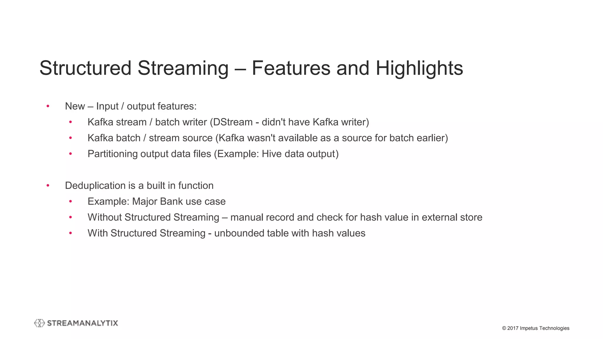© 2017 Impetus Technologies
• New – Input / output features:
• Kafka stream / batch writer (DStream - didn't have Kafka writer)
• Kafka batch / stream source (Kafka wasn't available as a source for batch earlier)
• Partitioning output data files (Example: Hive data output)
• Deduplication is a built in function
• Example: Major Bank use case
• Without Structured Streaming – manual record and check for hash value in external store
• With Structured Streaming - unbounded table with hash values
Structured Streaming – Features and Highlights
 