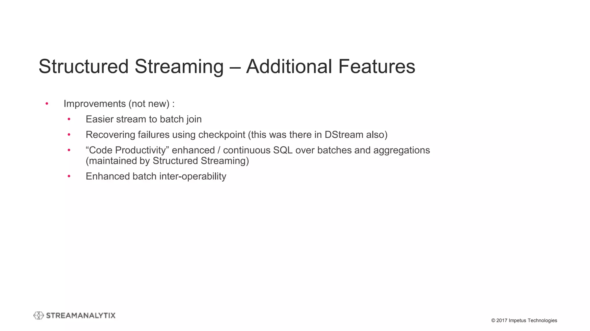 © 2017 Impetus Technologies
• Improvements (not new) :
• Easier stream to batch join
• Recovering failures using checkpoint (this was there in DStream also)
• “Code Productivity” enhanced / continuous SQL over batches and aggregations
(maintained by Structured Streaming)
• Enhanced batch inter-operability
Structured Streaming – Additional Features
 