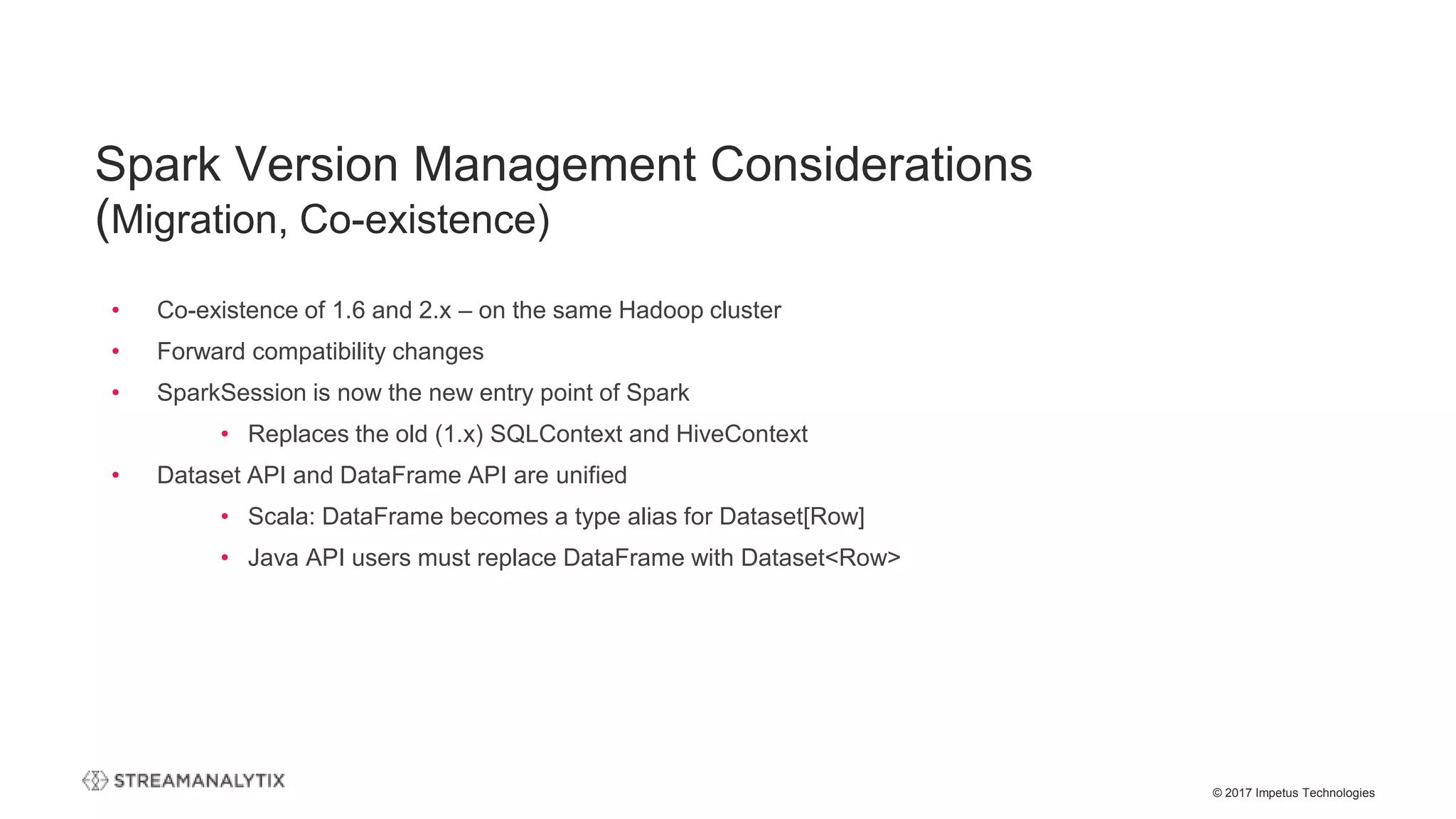 © 2017 Impetus Technologies
• Co-existence of 1.6 and 2.x – on the same Hadoop cluster
• Forward compatibility changes
• SparkSession is now the new entry point of Spark
• Replaces the old (1.x) SQLContext and HiveContext
• Dataset API and DataFrame API are unified
• Scala: DataFrame becomes a type alias for Dataset[Row]
• Java API users must replace DataFrame with Dataset<Row>
Spark Version Management Considerations
(Migration, Co-existence)
 