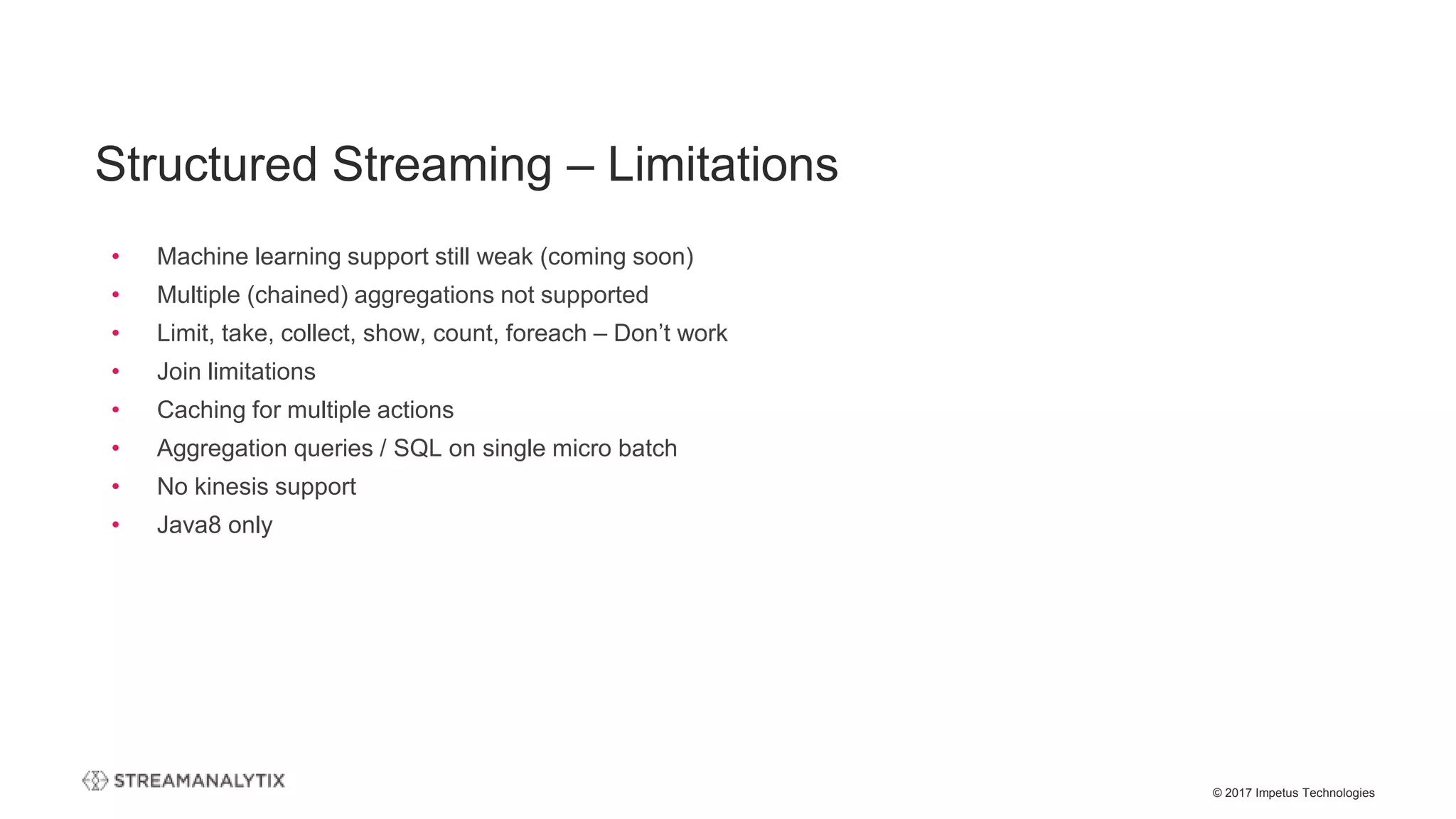 © 2017 Impetus Technologies
• Machine learning support still weak (coming soon)
• Multiple (chained) aggregations not supported
• Limit, take, collect, show, count, foreach – Don’t work
• Join limitations
• Caching for multiple actions
• Aggregation queries / SQL on single micro batch
• No kinesis support
• Java8 only
Structured Streaming – Limitations
 