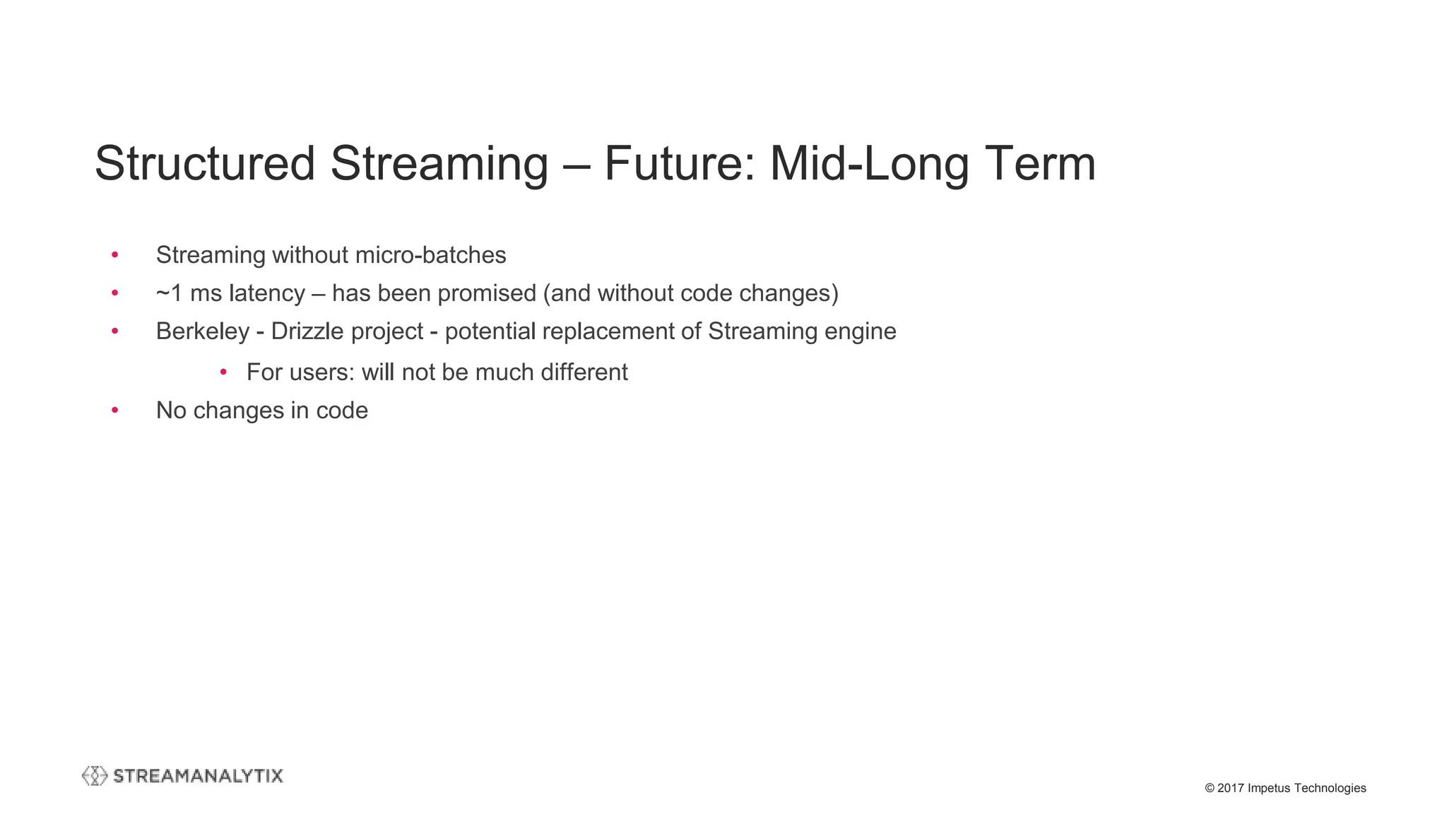 © 2017 Impetus Technologies
• Streaming without micro-batches
• ~1 ms latency – has been promised (and without code changes)
• Berkeley - Drizzle project - potential replacement of Streaming engine
• For users: will not be much different
• No changes in code
Structured Streaming – Future: Mid-Long Term
 