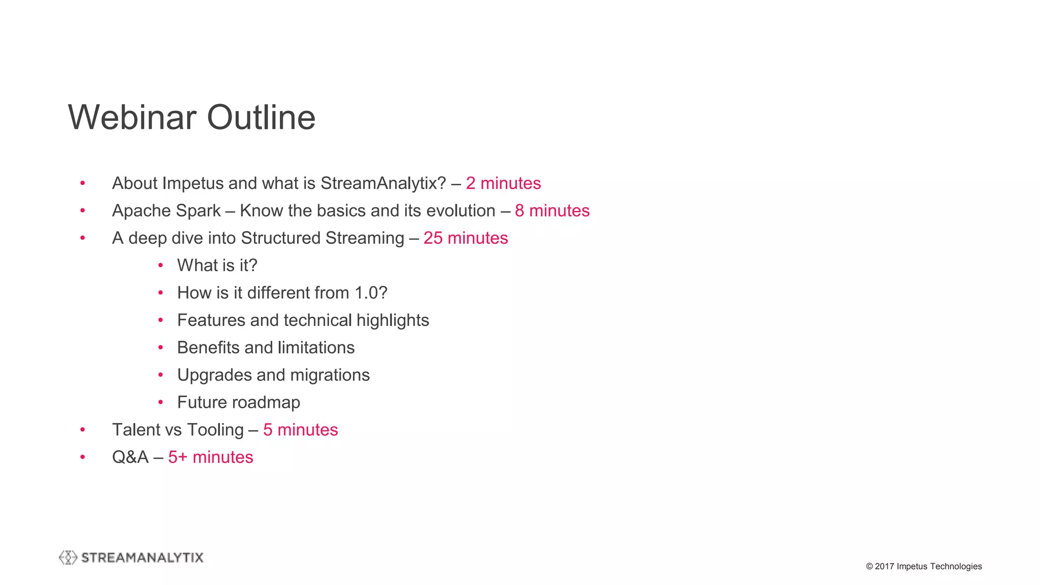 © 2017 Impetus Technologies
Webinar Outline
• About Impetus and what is StreamAnalytix? – 2 minutes
• Apache Spark – Know the basics and its evolution – 8 minutes
• A deep dive into Structured Streaming – 25 minutes
• What is it?
• How is it different from 1.0?
• Features and technical highlights
• Benefits and limitations
• Upgrades and migrations
• Future roadmap
• Talent vs Tooling – 5 minutes
• Q&A – 5+ minutes
 