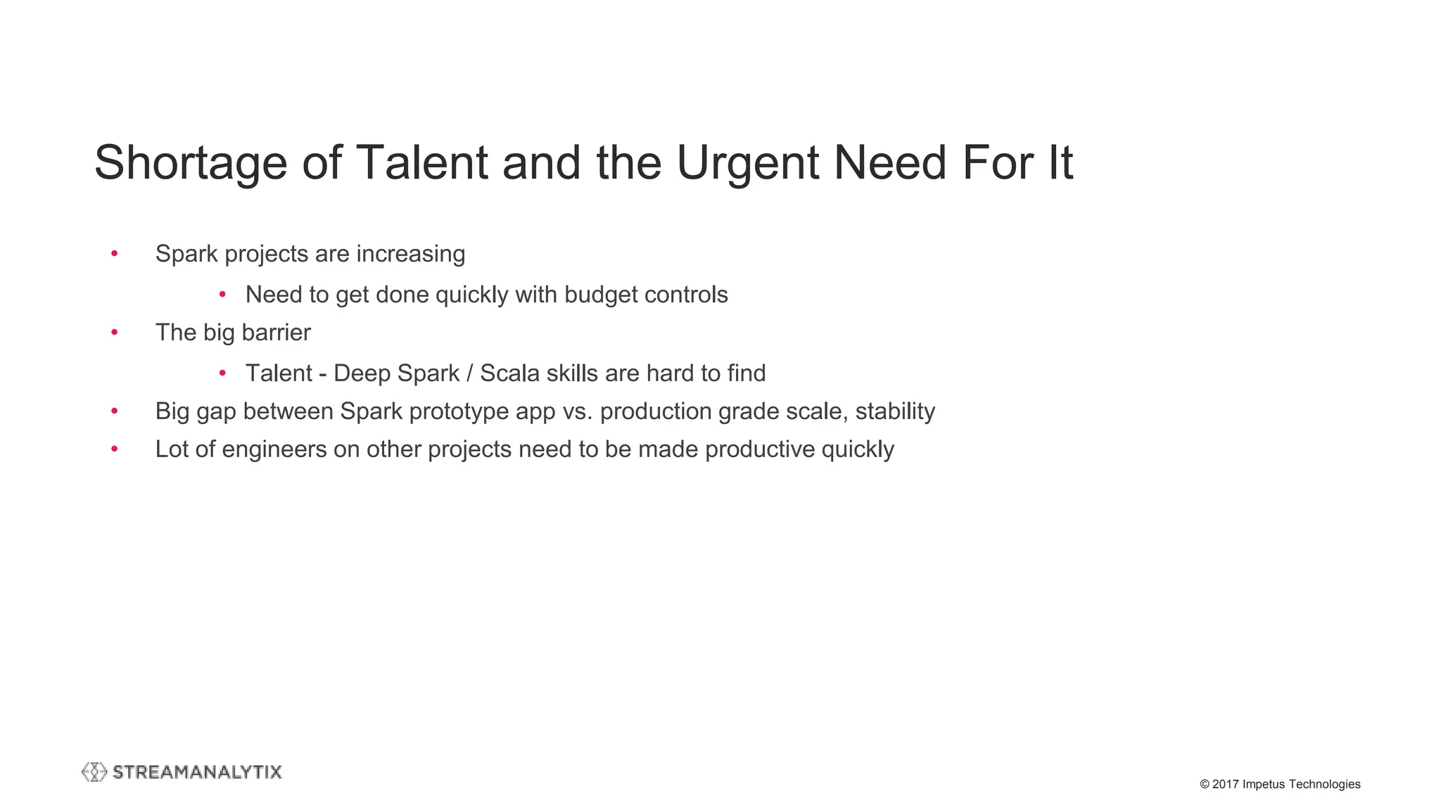 © 2017 Impetus Technologies
Shortage of Talent and the Urgent Need For It
• Spark projects are increasing
• Need to get done quickly with budget controls
• The big barrier
• Talent - Deep Spark / Scala skills are hard to find
• Big gap between Spark prototype app vs. production grade scale, stability
• Lot of engineers on other projects need to be made productive quickly
 