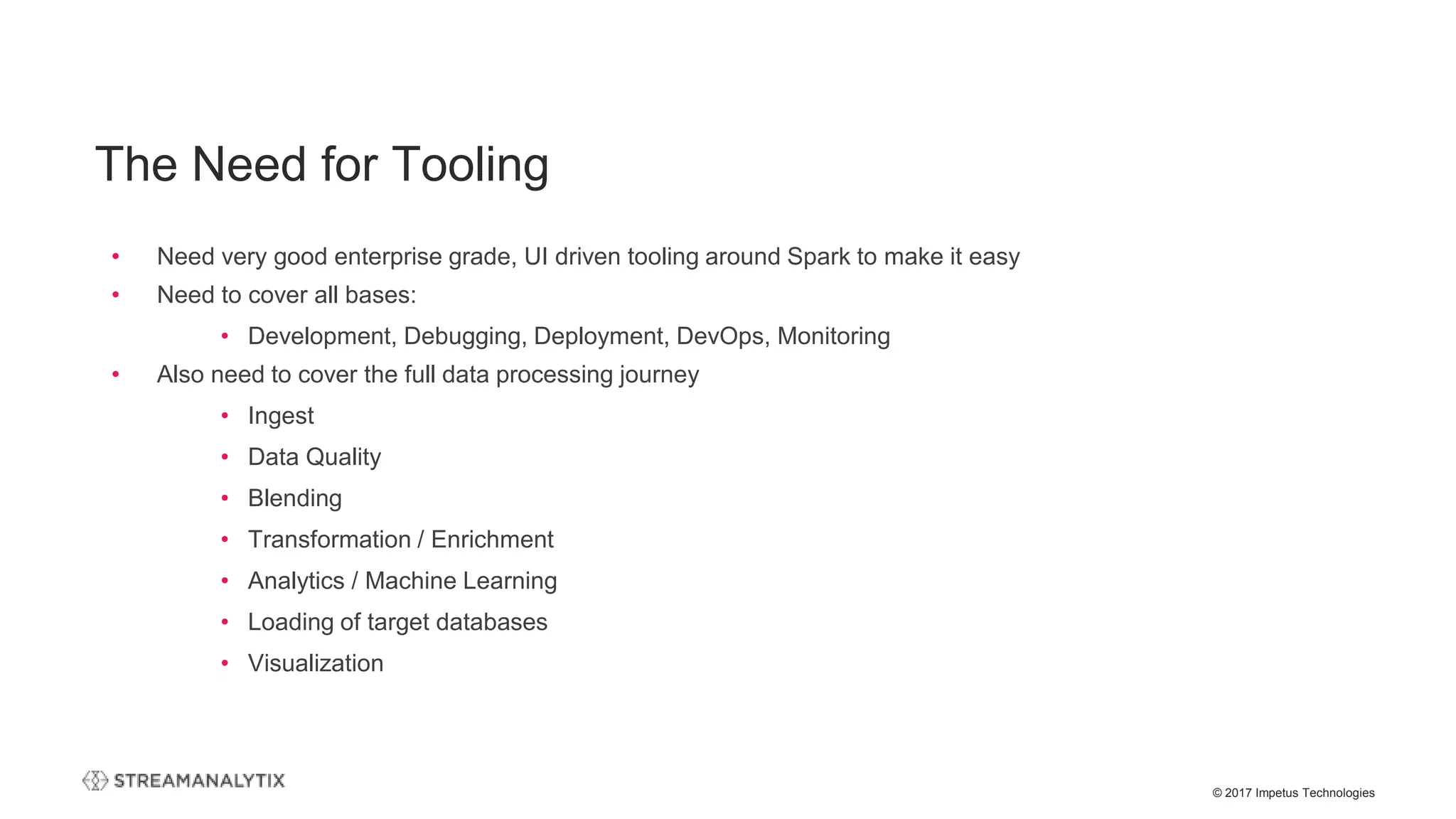 © 2017 Impetus Technologies
The Need for Tooling
• Need very good enterprise grade, UI driven tooling around Spark to make it easy
• Need to cover all bases:
• Development, Debugging, Deployment, DevOps, Monitoring
• Also need to cover the full data processing journey
• Ingest
• Data Quality
• Blending
• Transformation / Enrichment
• Analytics / Machine Learning
• Loading of target databases
• Visualization
 