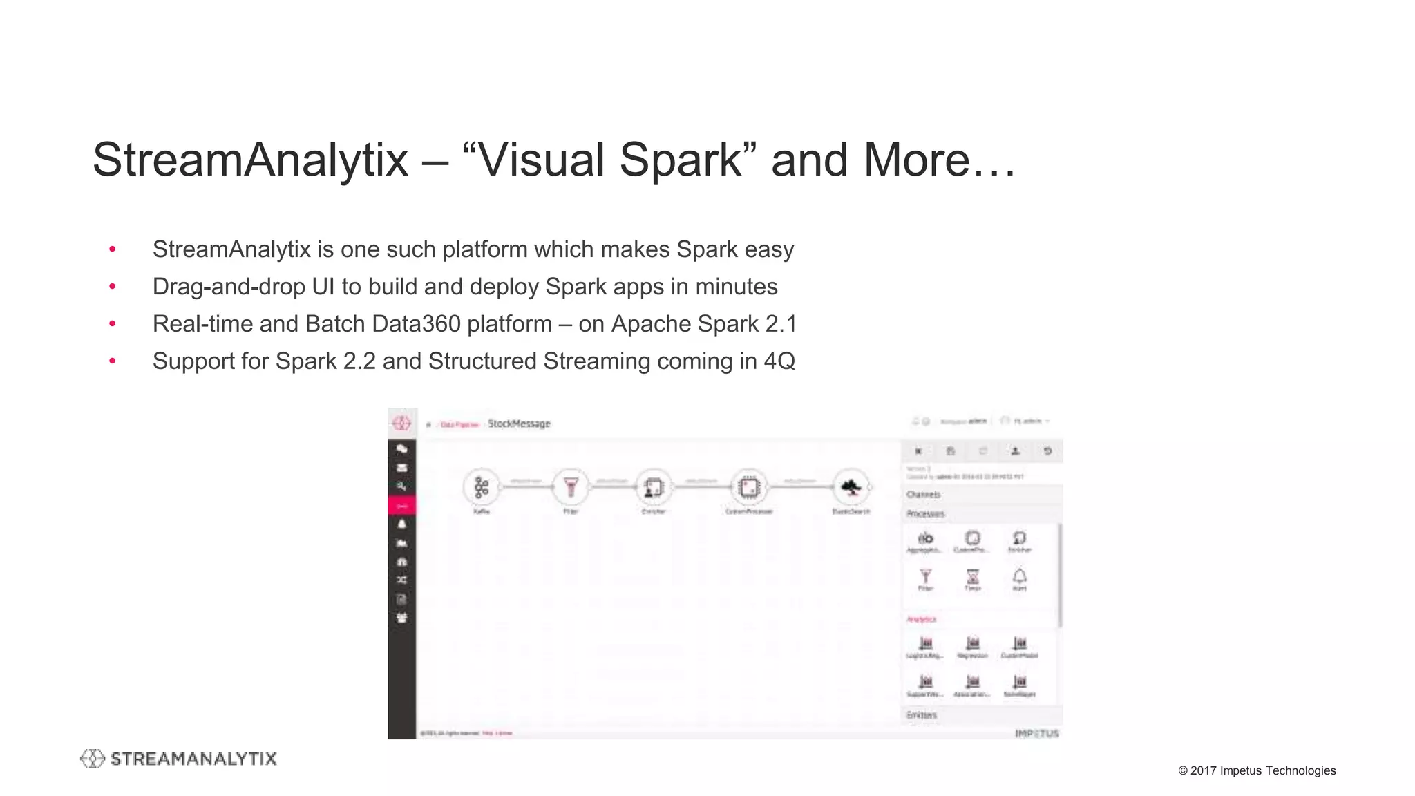 © 2017 Impetus Technologies
StreamAnalytix – “Visual Spark” and More…
• StreamAnalytix is one such platform which makes Spark easy
• Drag-and-drop UI to build and deploy Spark apps in minutes
• Real-time and Batch Data360 platform – on Apache Spark 2.1
• Support for Spark 2.2 and Structured Streaming coming in 4Q
 